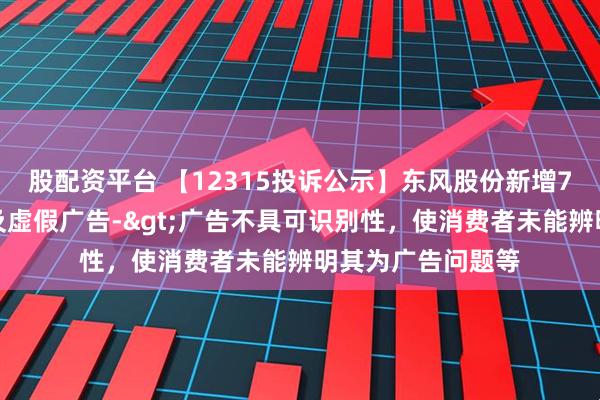 股配资平台 【12315投诉公示】东风股份新增7件投诉公示，涉及虚假广告->广告不具可识别性，使消费者未能辨明其为广告问题等
