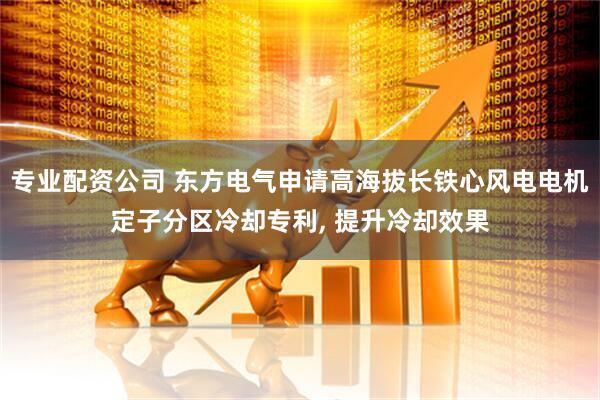 专业配资公司 东方电气申请高海拔长铁心风电电机定子分区冷却专利, 提升冷却效果