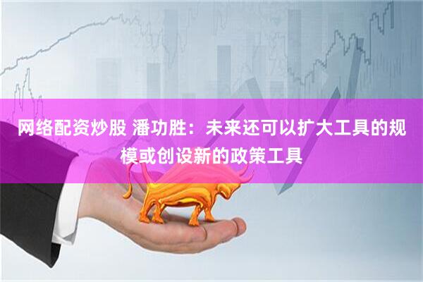 网络配资炒股 潘功胜：未来还可以扩大工具的规模或创设新的政策工具