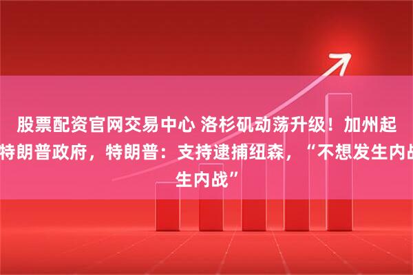股票配资官网交易中心 洛杉矶动荡升级！加州起诉特朗普政府，特朗普：支持逮捕纽森，“不想发生内战”