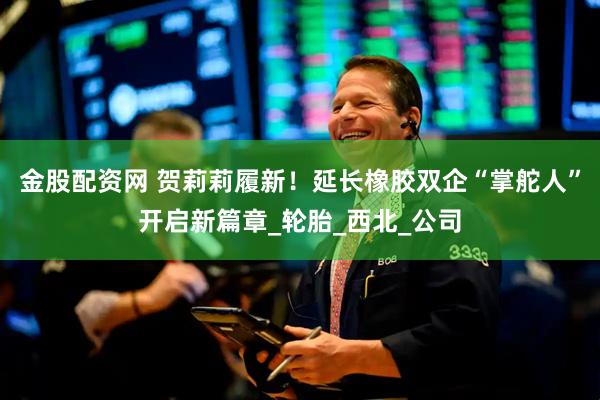 金股配资网 贺莉莉履新！延长橡胶双企“掌舵人”开启新篇章_轮胎_西北_公司