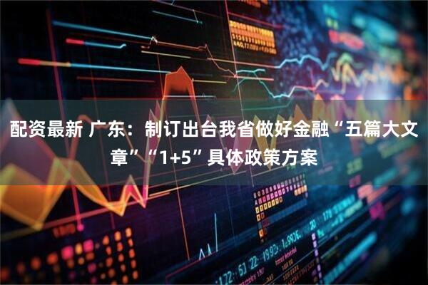 配资最新 广东：制订出台我省做好金融“五篇大文章”“1+5”具体政策方案