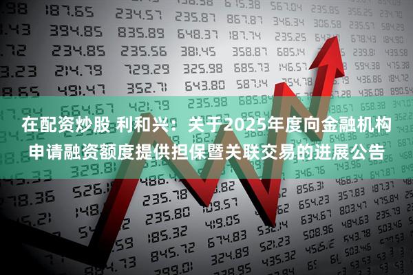 在配资炒股 利和兴：关于2025年度向金融机构申请融资额度提供担保暨关联交易的进展公告