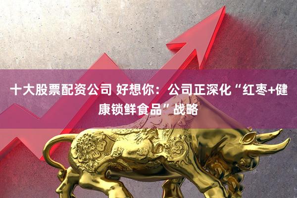 十大股票配资公司 好想你：公司正深化“红枣+健康锁鲜食品”战略