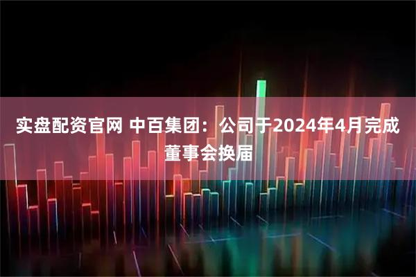 实盘配资官网 中百集团：公司于2024年4月完成董事会换届