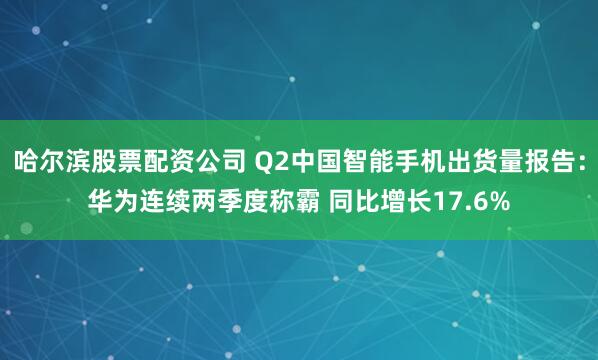 哈尔滨股票配资公司 Q2中国智能手机出货量报告：华为连续两季度称霸 同比增长17.6%
