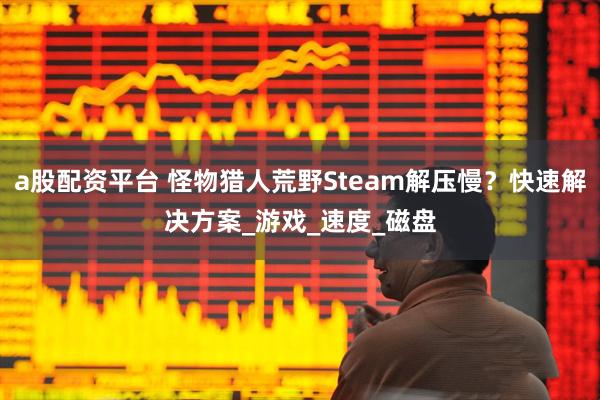 a股配资平台 怪物猎人荒野Steam解压慢？快速解决方案_游戏_速度_磁盘