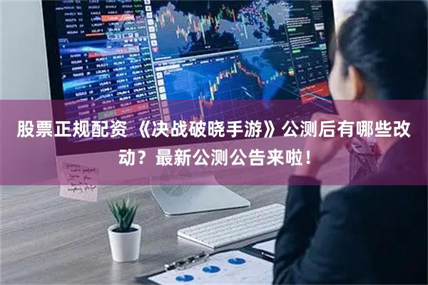 股票正规配资 《决战破晓手游》公测后有哪些改动？最新公测公告来啦！