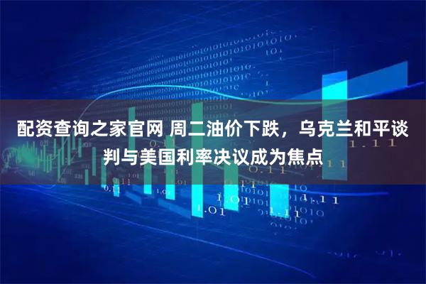 配资查询之家官网 周二油价下跌，乌克兰和平谈判与美国利率决议成为焦点
