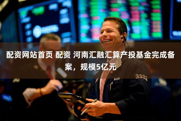 配资网站首页 配资 河南汇融汇算产投基金完成备案，规模5亿元