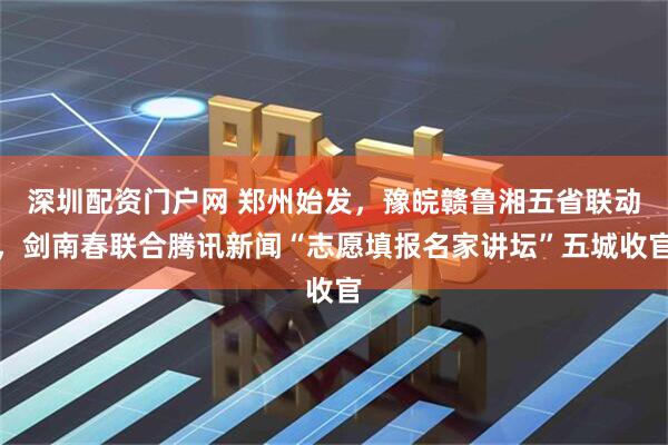 深圳配资门户网 郑州始发，豫皖赣鲁湘五省联动，剑南春联合腾讯新闻“志愿填报名家讲坛”五城收官