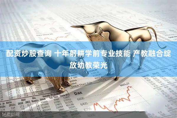 配资炒股查询 十年躬耕学前专业技能 产教融合绽放幼教荣光