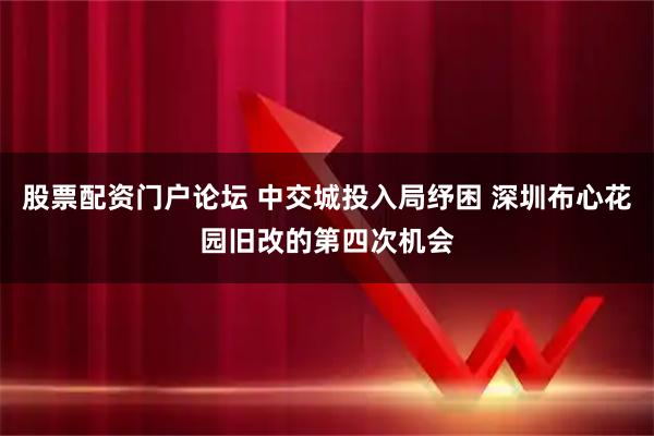 股票配资门户论坛 中交城投入局纾困 深圳布心花园旧改的第四次机会