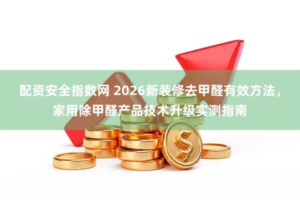 配资安全指数网 2026新装修去甲醛有效方法，家用除甲醛产品技术升级实测指南